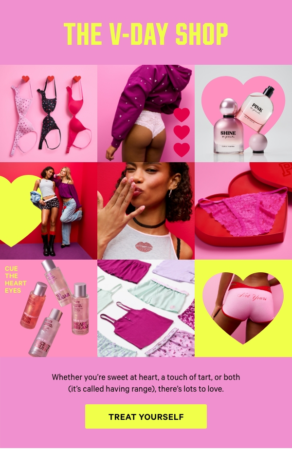 The V-Day Shop   Whether you’re sweet at heart, a touch of tart, or both (it’s called having range), there’s lots to love.  Treat Yourself>  [in-image copy] Cue the Heart Eyes 