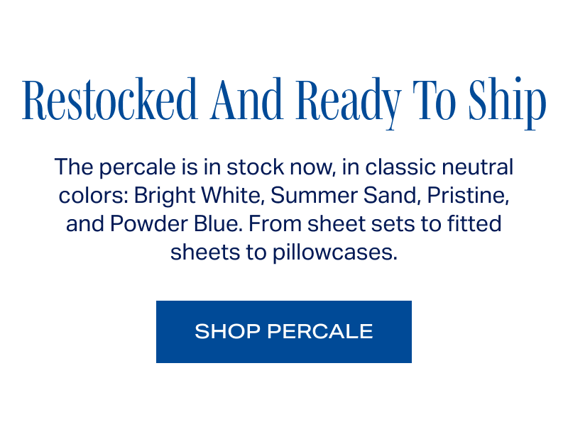 Restocked And Ready To Ship. The percale is in stock now, in classic neutral colors: Bright White, Summer Sand, Pristine, and Powder Blue. From sheet sets to fitted sheets to pillowcases. SHOP PERCALE