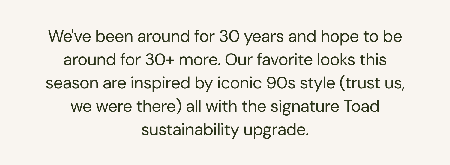 We've been around for 30 years and hope to be around for 30+ more. Our favorite looks this season are inspired by iconic 90s style (trust us, we were there) all with the signature Toad sustainability upgrade. 