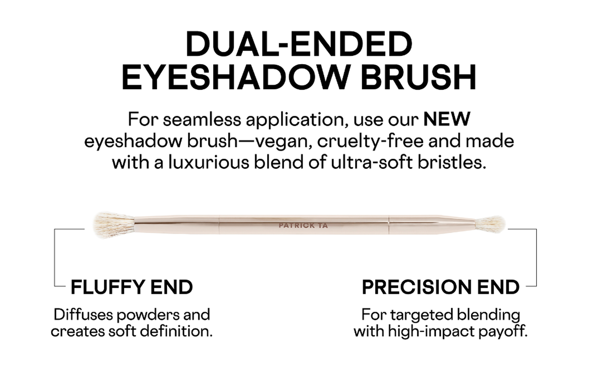 Dual-Ended Eyeshadow Brush. For seamles application, use our New eyeshadow brush- vegan, cruelty-free and made with a luxurious blend of ultra-soft bristles. Diffuses powders and creates soft definition. For targeted blending with high-impact payoff.
