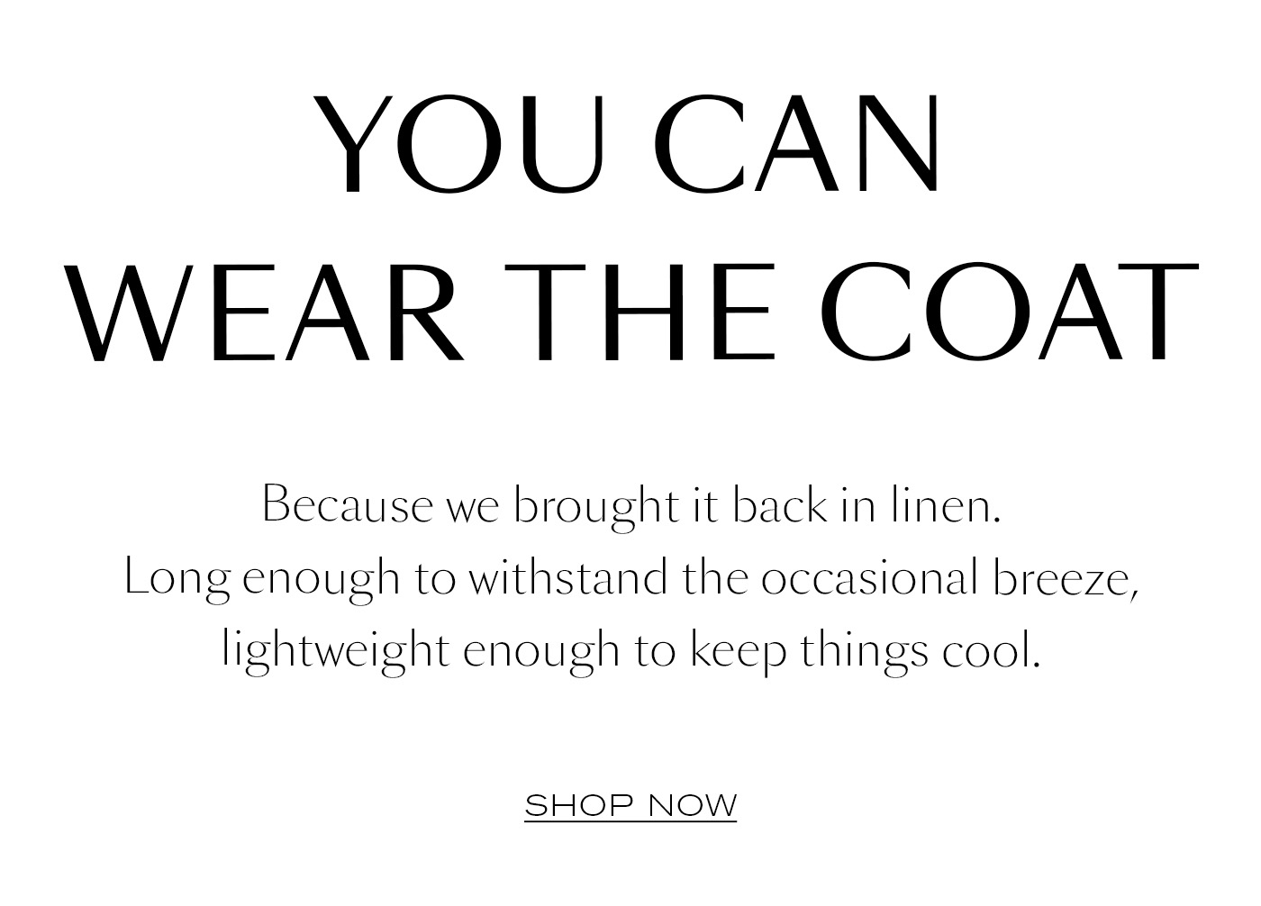 You Can Wear the Coat  Because we brought it back in linen. Long enough to withstand the occasional breeze, lightweight enough to keep things cool.&nbsp;  SHOP NOW