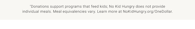 *Donations support programs that feed kids; No Kid Hungry does not provide individual meals. Meal equivalencies vary. Learn more at NoKidHungry.org/OneDollar.