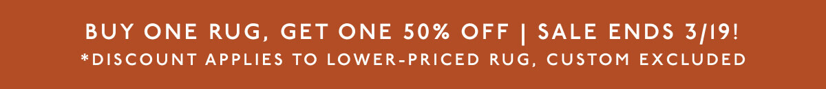 Buy one Rug, Get one 50% Off | Sale ends 3/19! | *Discount applies to lower-priced rug, custom excluded