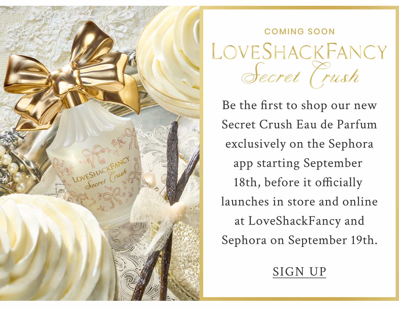 COMING SOON LOVESHACKFANCY Secret Crush Be the first to shop our new Secret Crush Eau de Parfum exclusively on the Sephora app starting September  18th, before it officially  launches in store and online at LoveShackFancy and Sephora on September 19th. <SIGN UP>