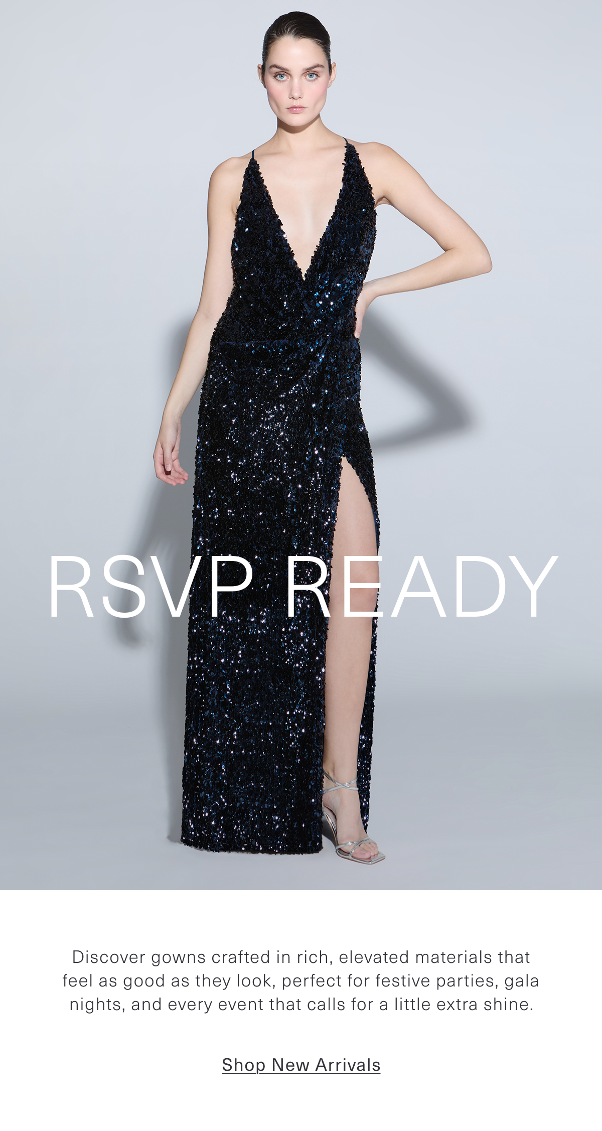 RSVP Ready | Discover gowns crafted in rich, elevated materials that feel as good as they look, perfect for festive parties, gala nights, and every event that calls for a little extra shine. Shop New Arrivals