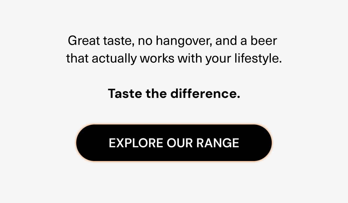 Great taste, no hangover, and a beer that actually works with your lifestyle. Taste the difference. Explore our range.