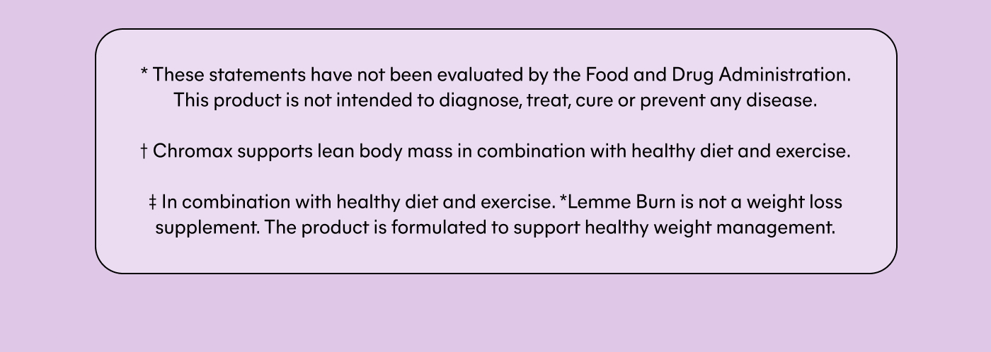 * These statements have not been evaluated by the Food and Drug Administration. This product is not intended to diagnose, treat, cure or prevent any disease.  † Chromax supports lean body mass in combination with healthy diet and exercise.  ‡ Lemme Burn is not a weight loss supplement. The product is formulated to support healthy weight management.