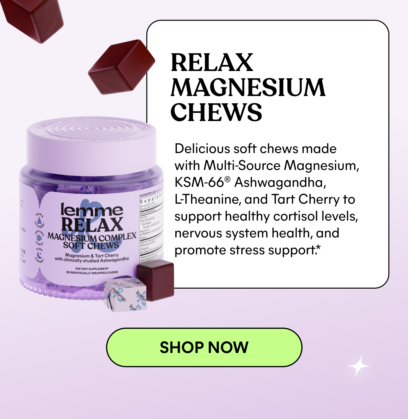 RELAX MAGNESIUM CHEWS Delicious soft chews made with Multi-Source Magnesium, KSM-66® Ashwagandha, L-Theanine, and Tart Cherry to support healthy cortisol levels, nervous system health, and promote stress support.* -- SHOP NOW
