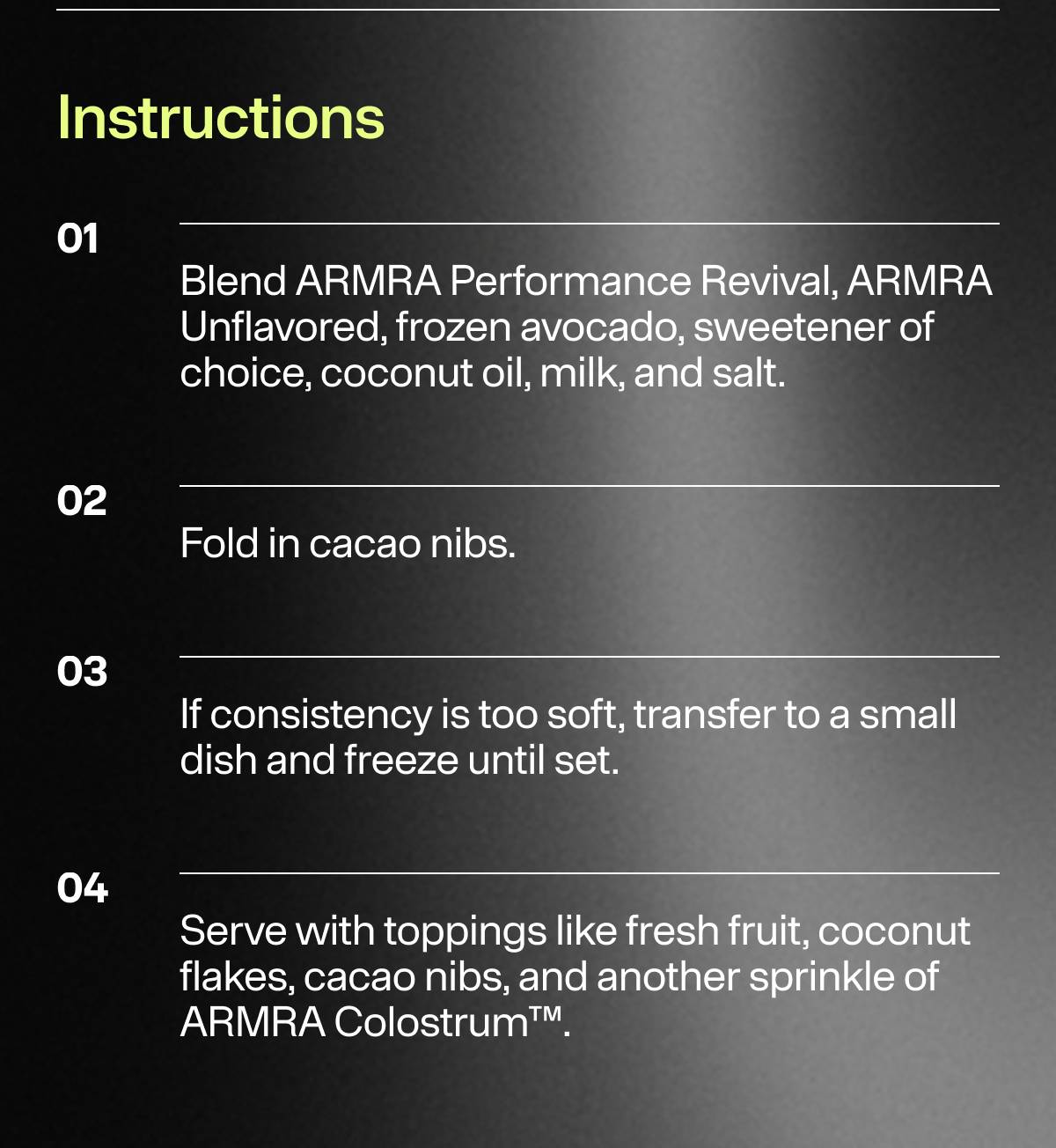 Instructions: 1. Blend ARMRA Performance Revival, ARMRA Unflavored, frozen avocado, sweetener of choice, coconut oil, milk, and salt. 2. Fold in cacao nibs. 3.If consistency is too soft dish and freeze until set 4. Serve with toppings like fresh fruit flakes, cacao nibs, and another ARMRA Colostrum™.