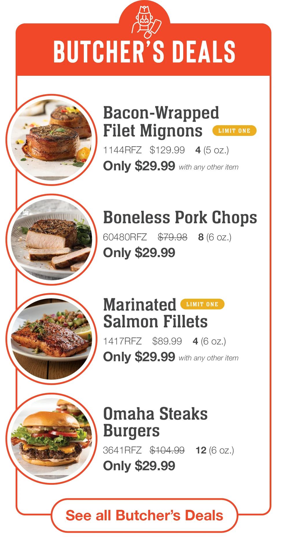 BUTCHER'S DEALS
Bacon-Wrapped
Filet Mignons
LIMIT ONE
1144RFZ $129.99 4(5 oz.)
Only $29.99 with any other item
Boneless Pork Chops
60480RFZ $79.98 8(6 oz.)
Only $29.99
Marinated LIMIT ONE
Salmon Fillets
1417RFZ $89.99
4 (6 oz.)
Only $29.99 with any other item
Omaha Steaks
Burgers
3641RFZ $104.99
Only $29.99
12 (6 Oz.)
See all Butcher's Deals