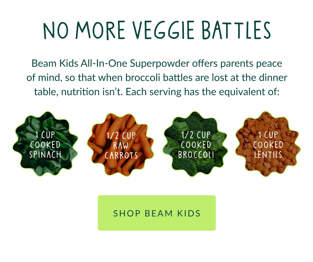 No More Veggie Battles - Beam Kids All-In-One Superpowder offers parents peace of mind, so that when broccoli battles are lost at the dinner table, nutrition isn’t. Each serving has the equivalent of: 1 cup cooked spinach 1/2 cup raw carrots 1/2 cup cooked broccoli 1 cup cooked lentils = 1 cup cooked spinach - 1/2 cup raw carrots - 1/2 cup cooked broccoli - 1 cup cooked lentils