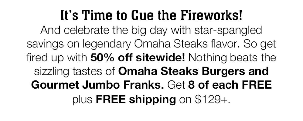 It's Time to Cue the Fireworks! And celebrate the big day with star-spangled savings on legendary Omaha Steaks fla-vor. So get fired up with 50% off sitewide! Nothing beats the sizzling tastes of Omaha Steaks Burgers and Gourmet Jumbo Franks. Get 8 of each FREE plus FREE shipping on $129+.
