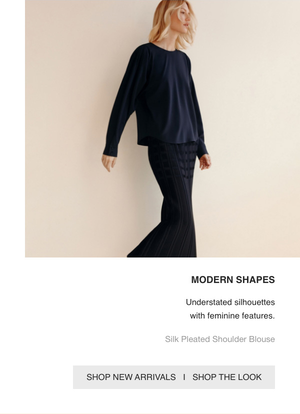 MODERN SHAPES - Understated silhouettes with feminine features. - Silk Pleated Shoulder Blouse - [SHOP NEW ARRIVALS] - [SHOP THE LOOK]