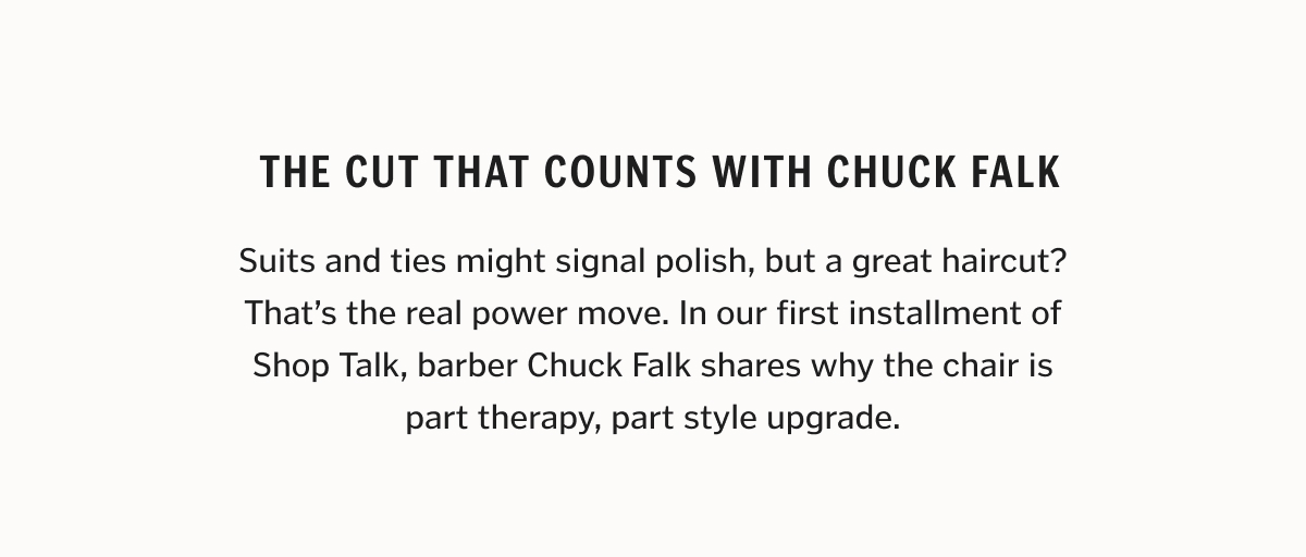 Suits and ties might signal polish, but a great haircut? That’s the real power move. In our first installment of Shop Talk, barber Chuck Falk shares why the chair is part therapy, part style upgrade.