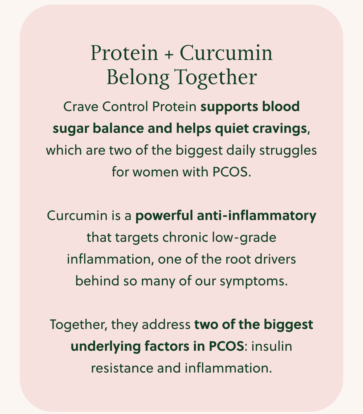 Protein + Curcumin Belong Together Crave Control Protein supports blood sugar balance and helps quiet cravings, which are two of the biggest daily struggles for women with PCOS. Curcumin is a powerful anti-inflammatory that targets chronic low-grade inflammation, one of the root drivers behind so many of our symptoms. Together, they address two of the biggest underlying factors in PCOS: insulin resistance and inflammation.