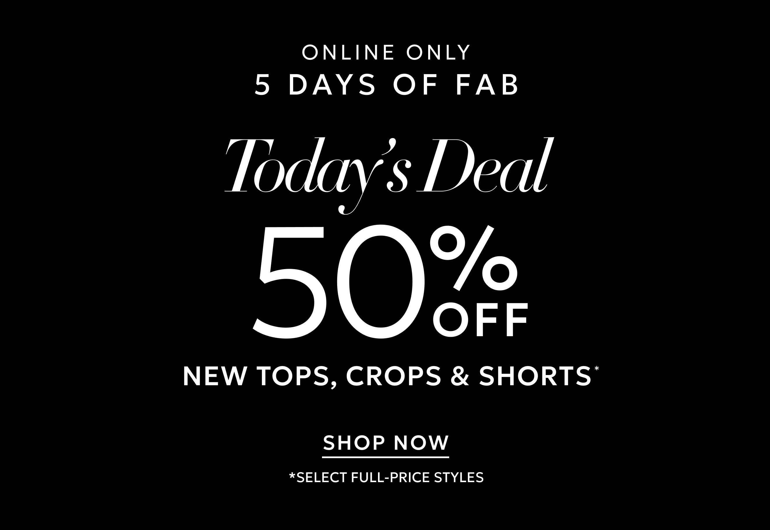 ONLINE ONLY 5 DAYS OF FAB. TODAY'S DEAL 50% OFF NEW TOPS, CROPS & SHORTS* SHOP NOW. *SELECT FULL-PRICE STYLES.