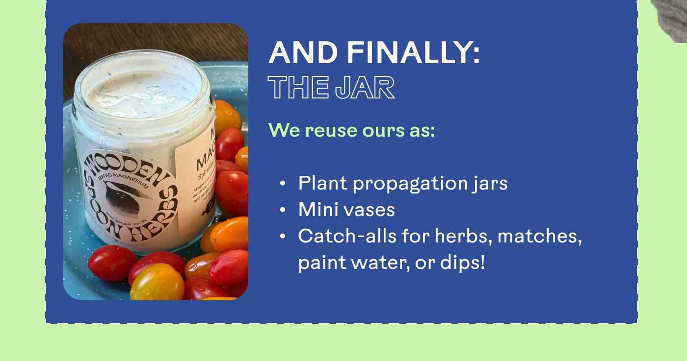 And Finally: The Jar  We reuse ours as: Plant propagation jars Mini vases Catch-alls for herbs, matches, paint water, or dips!