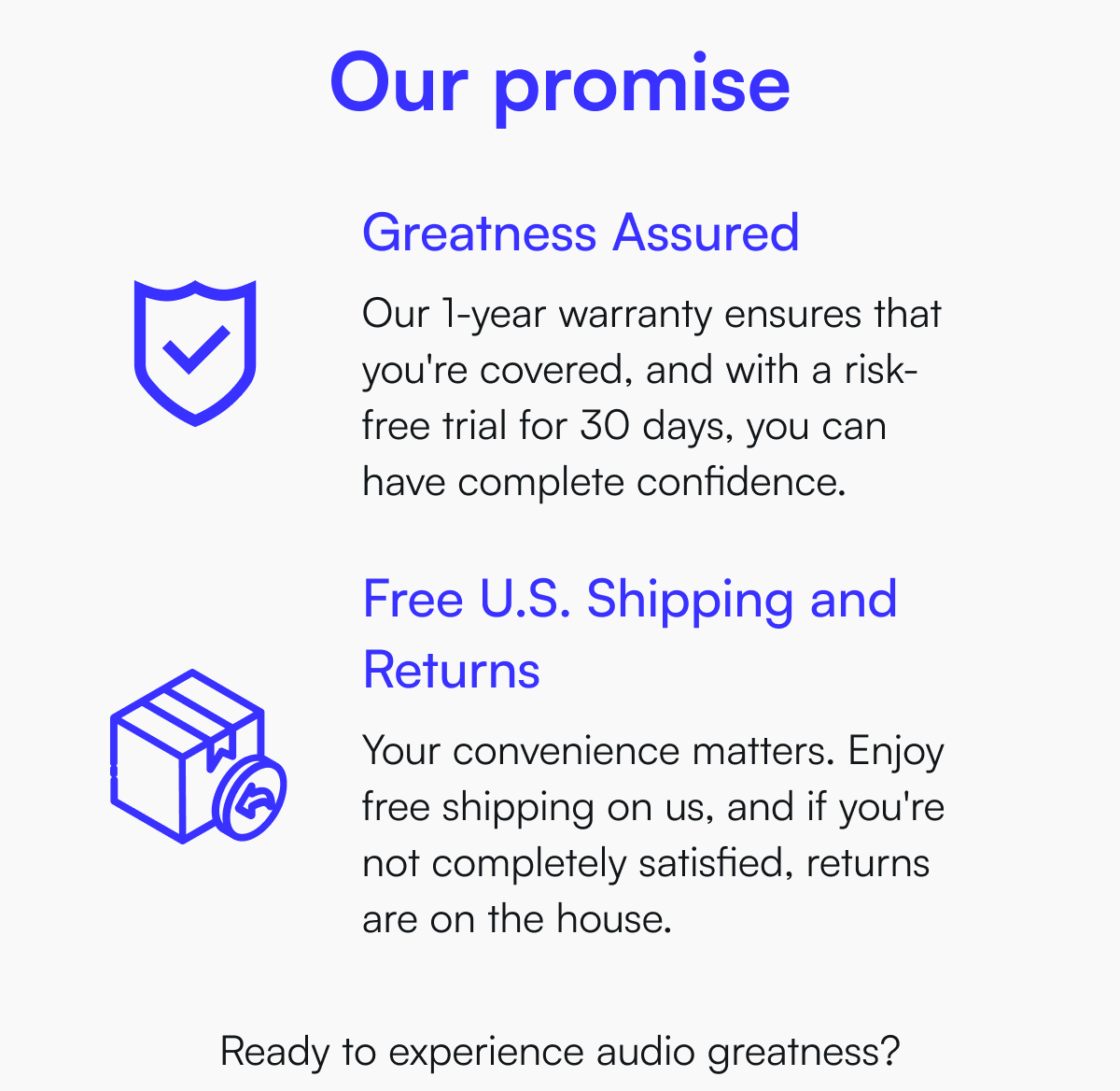 Our promise - Greatness Assured - Our 1-year warranty ensures that you're covered, and with a risk-free trial for 30 days, you can have complete confidence. | Free U.S. Shipping and Returns - Your convenience matters. Enjoy free shipping on us, and if you're not completely satisfied, returns are on the house.  Ready to experience audio greatness?