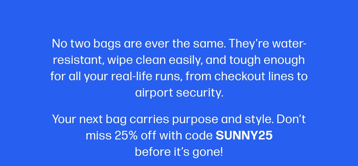 No two bags are ever the same. They're water-resistant, wipe clean easily, and tough enough for all your real-life runs, from checkout lines to airport security. Your next bag carries purpose and style. Don’t miss 25% off with code SUNNY25 before it’s gone! 
