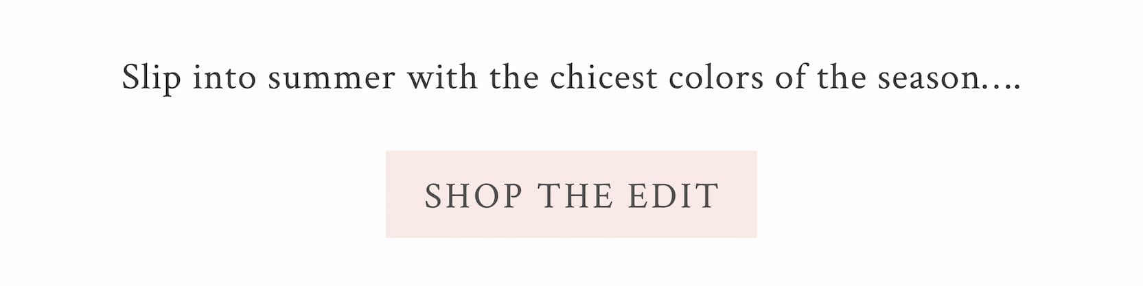 Slip into summer with the chicest colors of the season…. <SHOP THE EDIT>