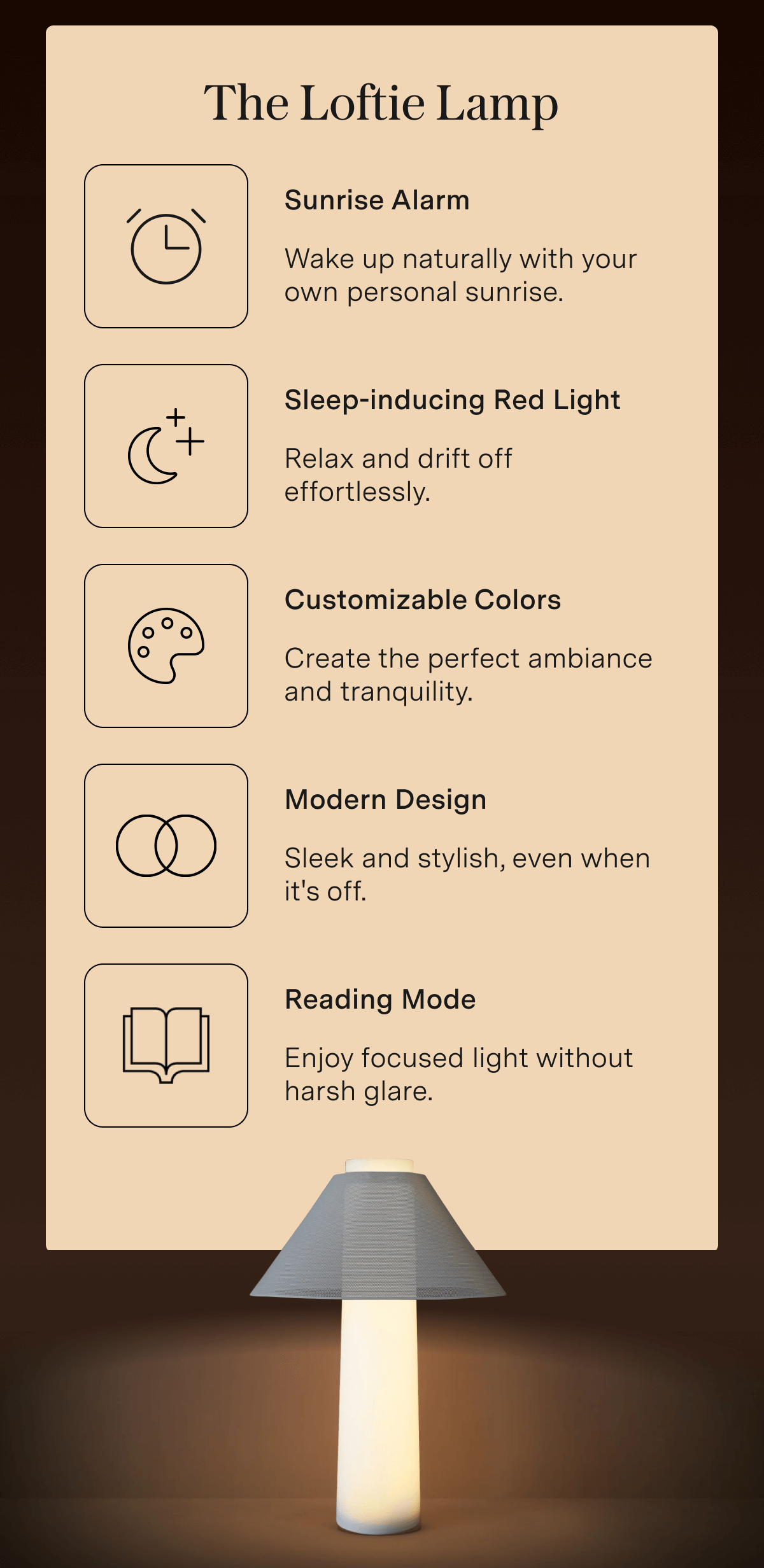 The Loftie Lamp Sunrise Alarm: Wake up naturally with your own personal sunrise. Sleep-inducing Red Light: Relax and drift off effortlessly. Customizable Colors: Create the perfect ambiance and tranquility. Modern Design: Sleek and stylish, even when it's off. Reading Mode: Enjoy focused light without harsh glare.