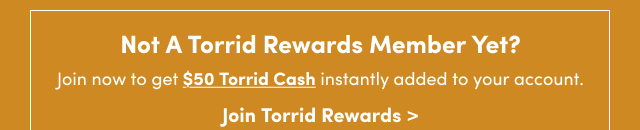 Not A Torrid Rewards Member Yet? | Join now to get $50 Torrid Cash instantly added to your account. | Join Torrid Rewards >