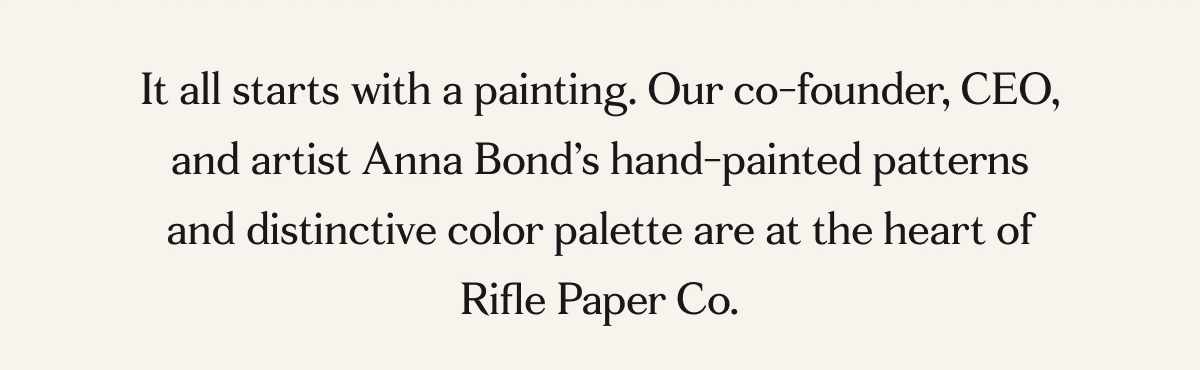 It all starts with a painting. Our co-founder, CEO, and artist Anna Bond’s hand-painted patterns and distinctive color palette are at the heart of Rifle Paper Co.