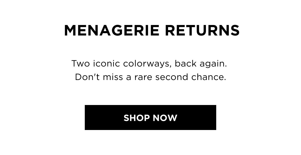 MENAGERIE RETURNS – Two iconic colorways, back again. Don't miss a rare second chance.