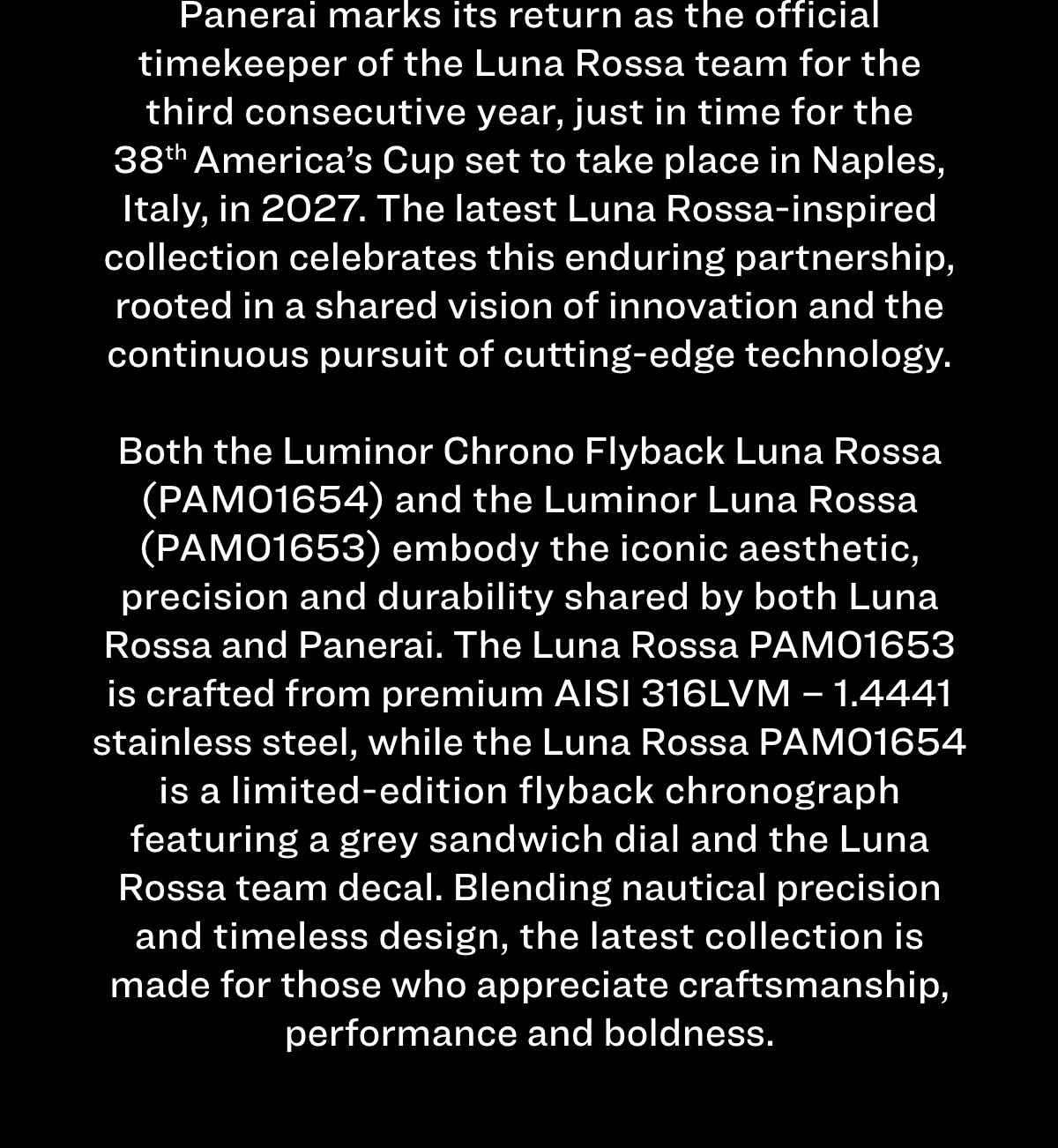 Panerai marks its return as the official timekeeper of the Luna Rossa team for the third consecutive year, just in time for the 38th America’s Cup set to take place in Naples, Italy, in 2027. The latest Luna Rossa-inspired collection celebrates this enduring partnership, rooted in a shared vision of innovation and the continuous pursuit of cutting-edge technology.   Both the Luminor Chrono Flyback Luna Rossa (PAM01654) and the Luminor Luna Rossa (PAM01653) embody the iconic aesthetic, precision and durability shared by both Luna Rossa and Panerai. The Luna Rossa PAM0165 is crafted from premium AISI 316LVM – 1.4441 stainless steel, while the Luna Rossa PAM01654 is a limited-edition flyback chronograph featuring a grey sandwich dial and the Luna Rossa team decal. Blending nautical precision and timeless design, the latest collection is made for those who appreciate craftsmanship, performance and boldness.