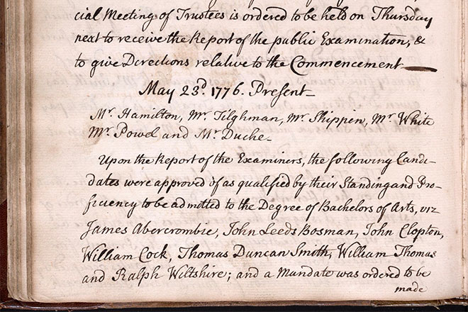 “Upon the Report of the Examiners, the following candidates approved of as qualified by their standing and proficiency to be admitted to the Degree of Bachelor of Arts, are James Abercrombie, John Leeds Bos[z]man, John Clopton, William Cock[e], Thomas Duncan Smith, William Thomas, and Ralph Wiltshire; and a mandate was ordered to be made out for conferring on them their Degree of Bachelor of Arts on the 10th of June next.” (Image: Trustees of the University of Pennsylvania Minute Books, volume 2, 1768-1779; University Archives)
