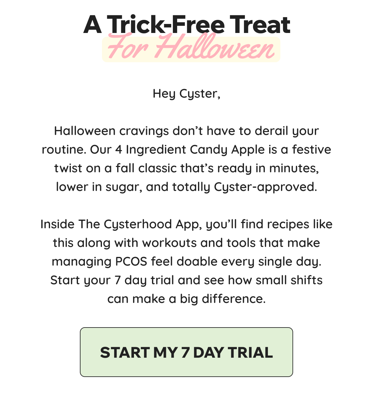 A Trick-Free Treat for Halloween.  Hey Cyster,    Halloween cravings don’t have to derail your routine. Our 4 Ingredient Candy Apple is a festive twist on a fall classic that’s ready in minutes, lower in sugar, and totally Cyster-approved.    Inside The Cysterhood App, you’ll find recipes like this along with workouts and tools that make managing PCOS feel doable every single day. Start your 7 day trial and see how small shifts can make a big difference.