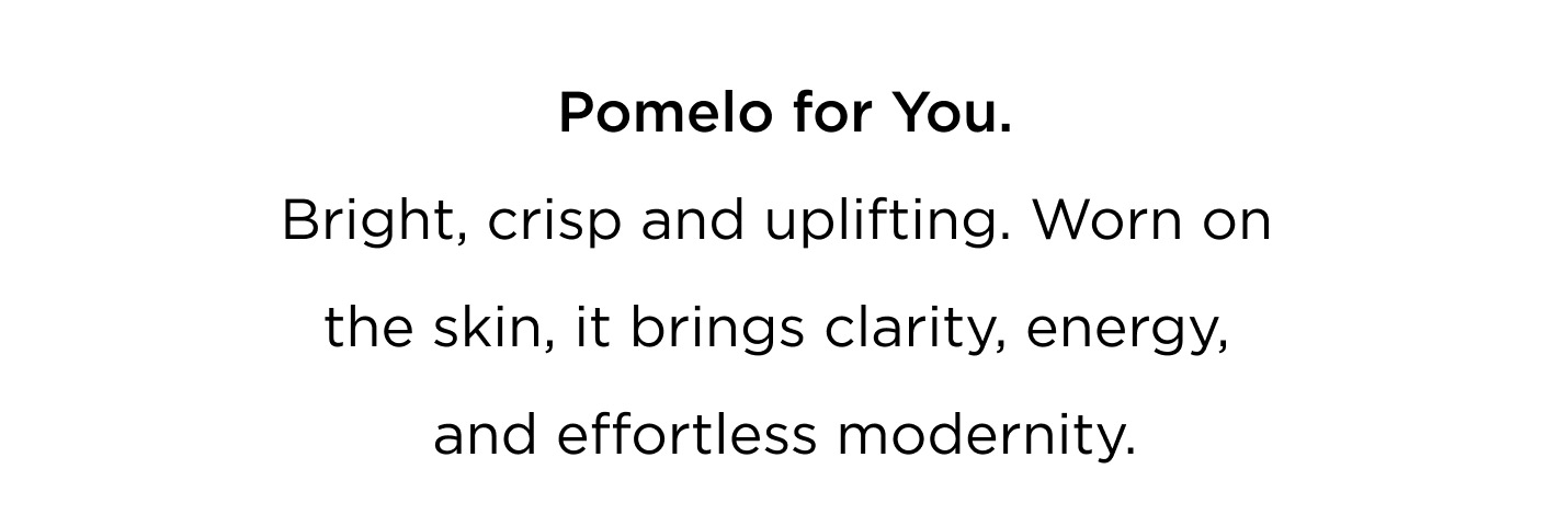A scent designed to move with you — from morning to evening, from skin to space. Pomelo for You Bright, crisp and uplifting. Worn on the skin, it brings clarity, energy, and effortless modernity. Pomelo for your Home Candles and diffusers that fill your space with light — fresh, radiant, and quietly elegant. Layer your life with Pomelo. Wear it. Light it. Live in it. Bright. Refined. Iconic.