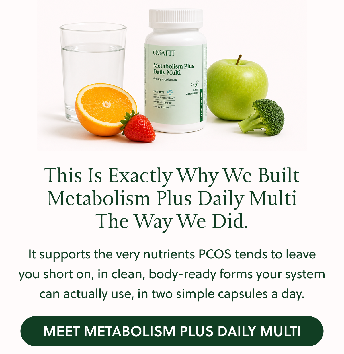 This Is Exactly Why We Built Metabolism Plus Daily Multi The Way We Did. It supports the very nutrients PCOS tends to leave you short on, in clean, body-ready forms your system can actually use, in two simple capsules a day. MEET METABOLISM PLUS DAILY MULTI
