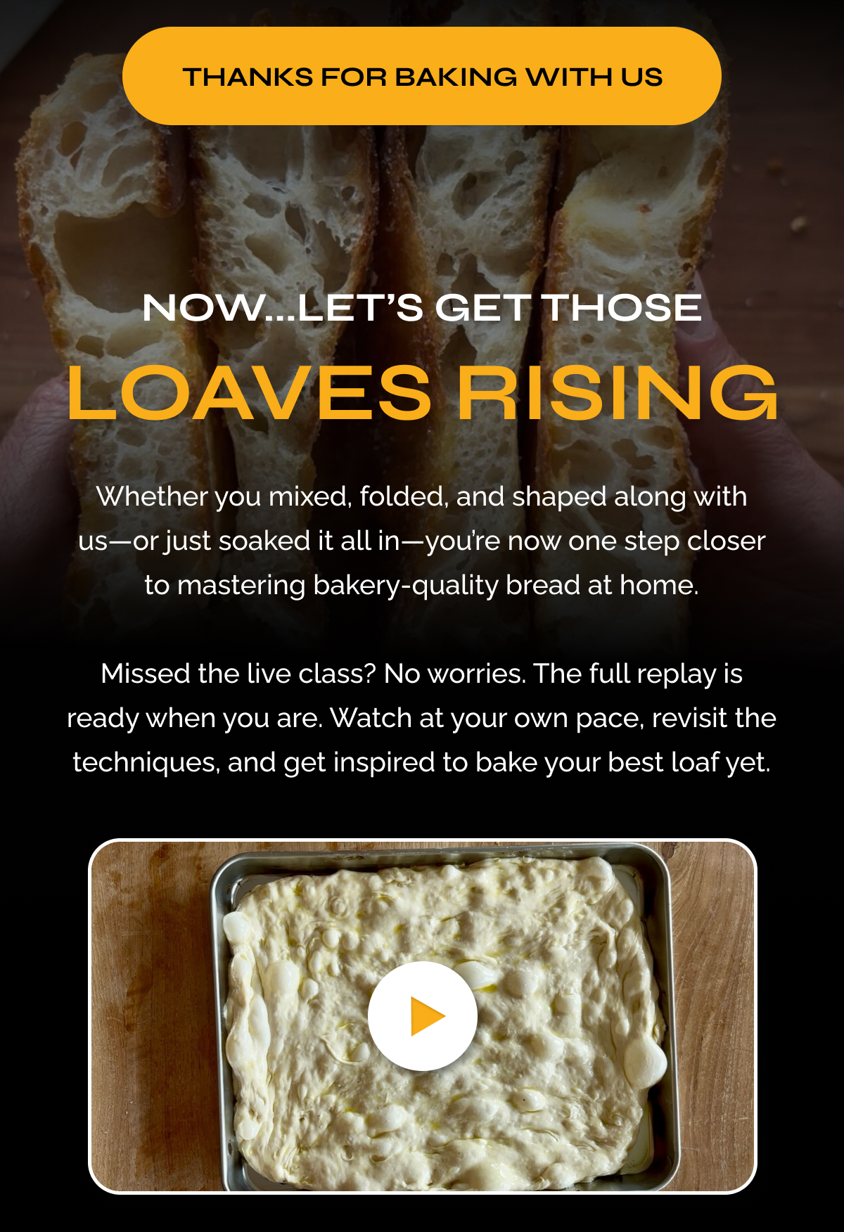 Thanks for Baking With Us. Now...Let’s Get Those Loaves Rising  Whether you mixed, folded, and shaped along with us—or just soaked it all in—you’re now one step closer to mastering bakery-quality bread at home.  Missed the live class? No worries. The full replay is ready when you are. Watch at your own pace, revisit the techniques, and get inspired to bake your best loaf yet.