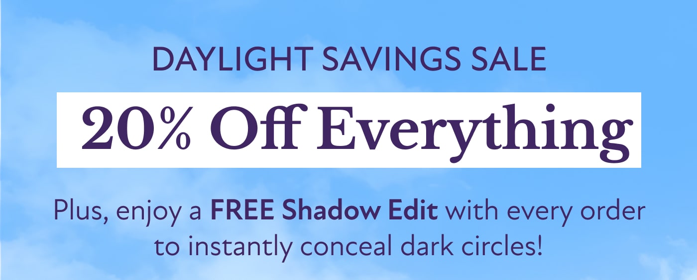 DAYLIGHT SAVINGS SALE &nbsp;20% Off Everything  Plus, enjoy a FREE Shadow Edit with every order to instantly conceal dark circles!