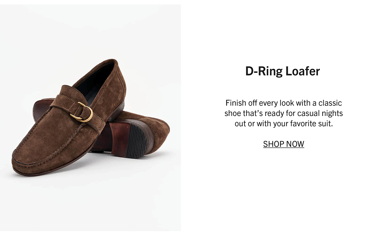 D-RING LOAFER Finish off every look with a classic shoe that’s ready for casual nights out or with your favorite suit. SHOP NOW