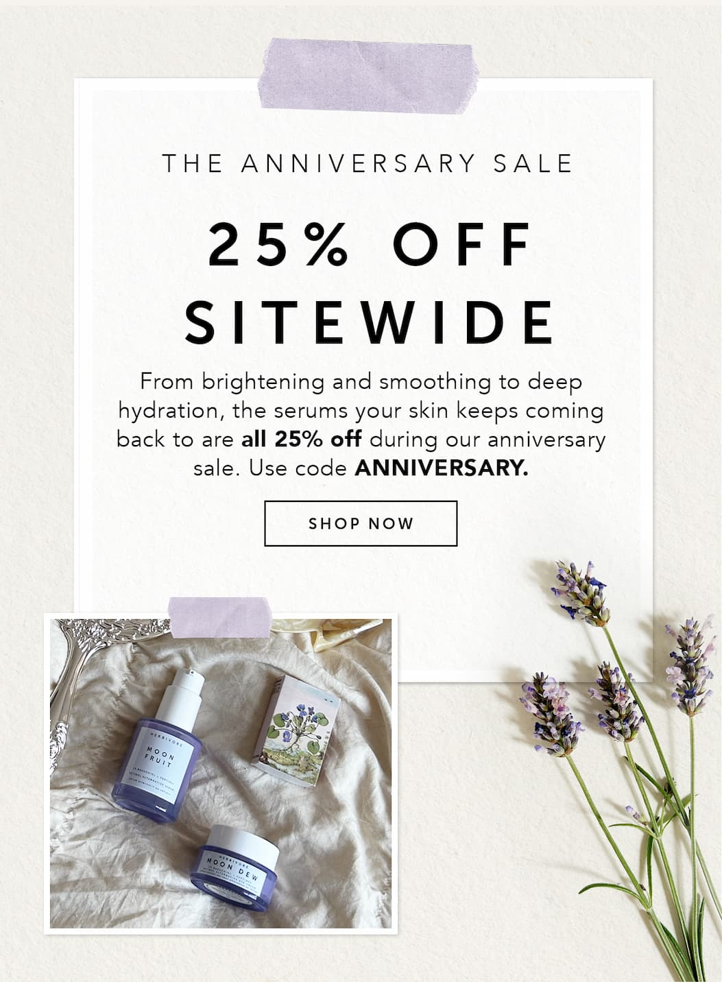 THE ANNIVERSARY SALE: 25% OFF SITEWIDE. From brightening and smoothing to deep hydration, the serums your skin keeps coming back to are all 25% off during our anniversary sale. Use code ANNIVERSARY.