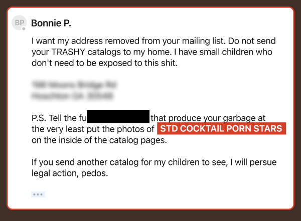 I want my address removed from your mailing list. Do not send your TRASHY catalogs to my home. I have small children who don't need to be exposed to this shit. PS. Tell the ** that produce you garbage at the very least put the photos of STD Cocktail porn stars on the inside of the catalog pages. If you send anotehr catalog for my childern to see, I will persue legal action, pedos.
