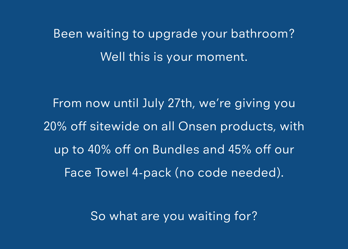 Been waiting to upgrade your bathroom? Well this is your moment.  From now until July 27th, we’re giving you 20% off sitewide on all Onsen products, with up to 40% off on Bundles and 45% off our Face Towel 4-pack (no code needed).