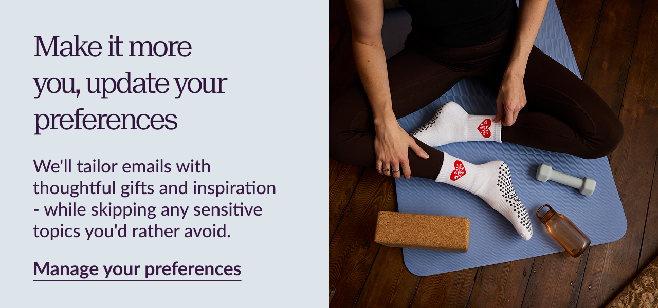 Make it more you, update your preferences We'll tailor emails with thoughtful gifts and inspiration - while skipping any sensitive topics you'd rather avoid. Manage your preferences