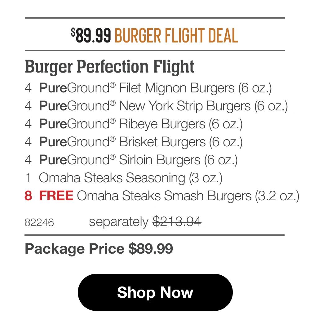 $89.99 BURGER FLIGHT DEAL
Burger Perfection Flight
4 PureGround® Filet Mignon Burgers (6 oz.)
4 PureGround® New York Strip Burgers (6 oz.)
4 PureGround® Ribeye Burgers (6 oz.)
4 PureGround® Brisket Burgers (6 oz.)
4 PureGround® Sirloin Burgers (6 oz.)
1 Omaha Steaks Seasoning (3 oz.)
8 FREE Omaha Steaks Smash Burgers (3.2 oz.)
82246
separately $213.94
Package Price $89.99
Shop Now
