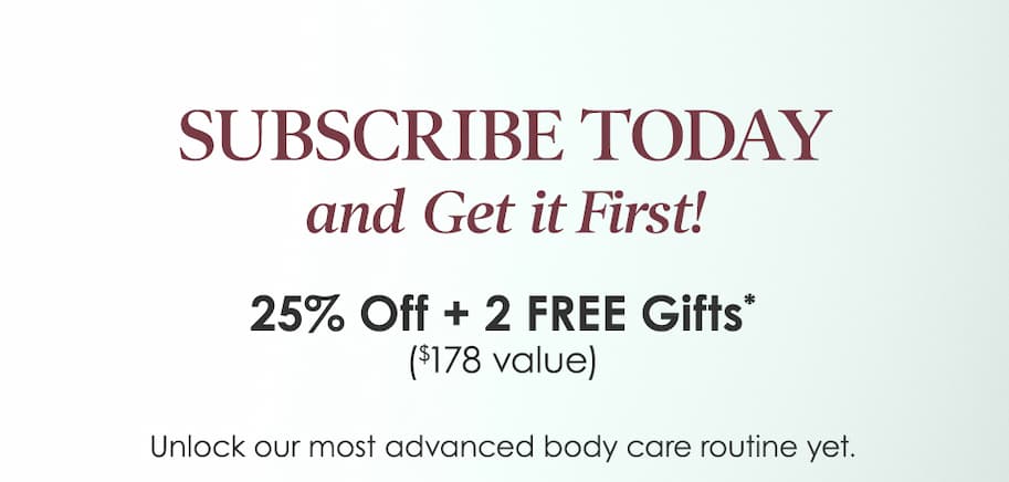 Subscribe Today and get it first! 25% Off + 2 FREE Gifts ($178 value) - Unlock our most advanced body care routine yet. 