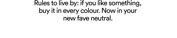 Rules to live by: if you like something, buy it in every colour. Now in your new fave neutral.