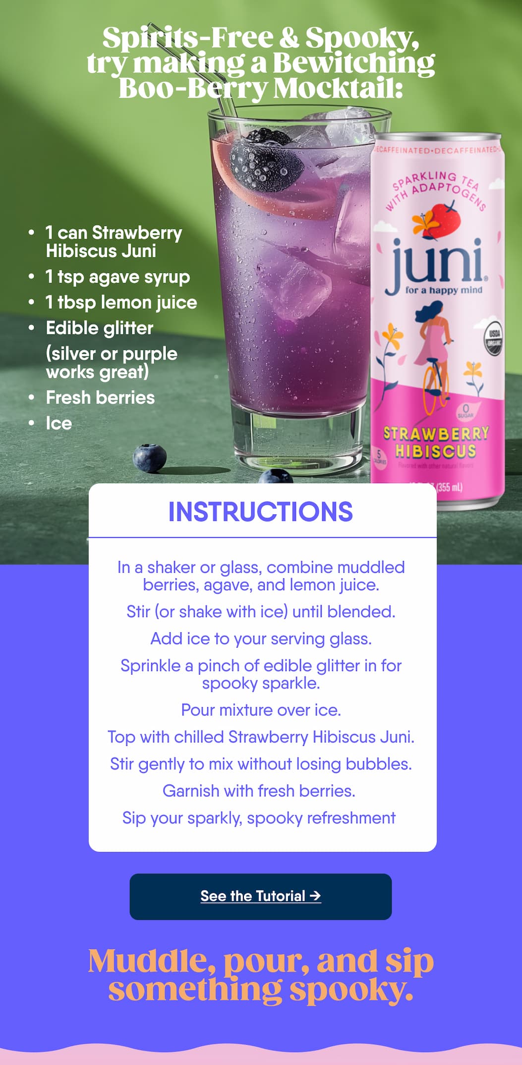 Spirits-Free & Spooky, try Making A Bewitching Boo-Berry Mocktail: 1 Can Strawberry Hibiscus Juni. 1 Tsp Agave Syrup. 1 Tbsp Lemon Juice. Edible Glitter (Silver Or Purple Works Great). Fresh Berries. Ice. Instructions: In A Shaker Or Glass, Combine Muddled Berries, Agave, And Lemon Juice. stir (Or Shake With Ice) Until Blended. Add Ice To Your Serving Glass. sprinkle A Pinch Of Edible Glitter In For Spooky Sparkle. pour Mixture Over Ice. top With Chilled Strawberry Hibiscus Juni. Stir Gently To Mix Without Losing Bubbles. Garnish With Fresh Berries. Sip Your Sparkly, Spooky Refreshment. See The Tutorial. Muddle, Pour, And Sip Something Spooky. 