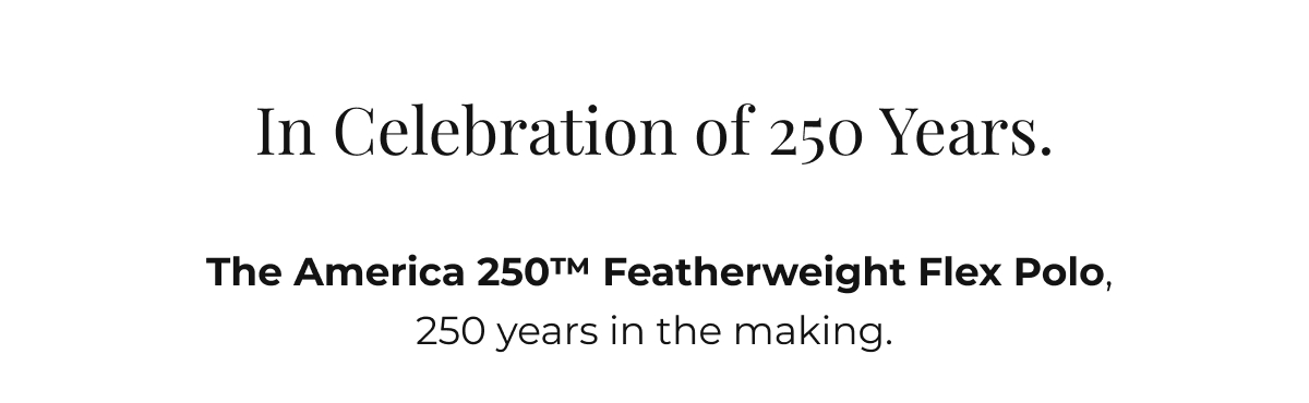 Some polos are made for the weekend.  The America 250 Featherweight Flex Polo was made for a specific weekend, 250 years in the making. It moves with you, holds its collar and arrives looking exactly like it did when you put it on.