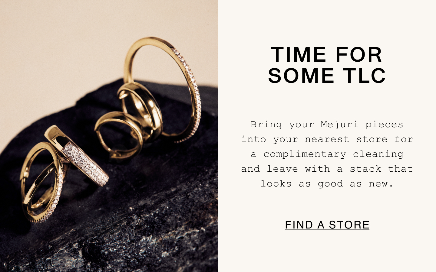 Time For Some TLC. Bring your Mejuri pieces into your nearest store for a complimentary cleaning and leave with a stack that looks as good as new. Find A Store.