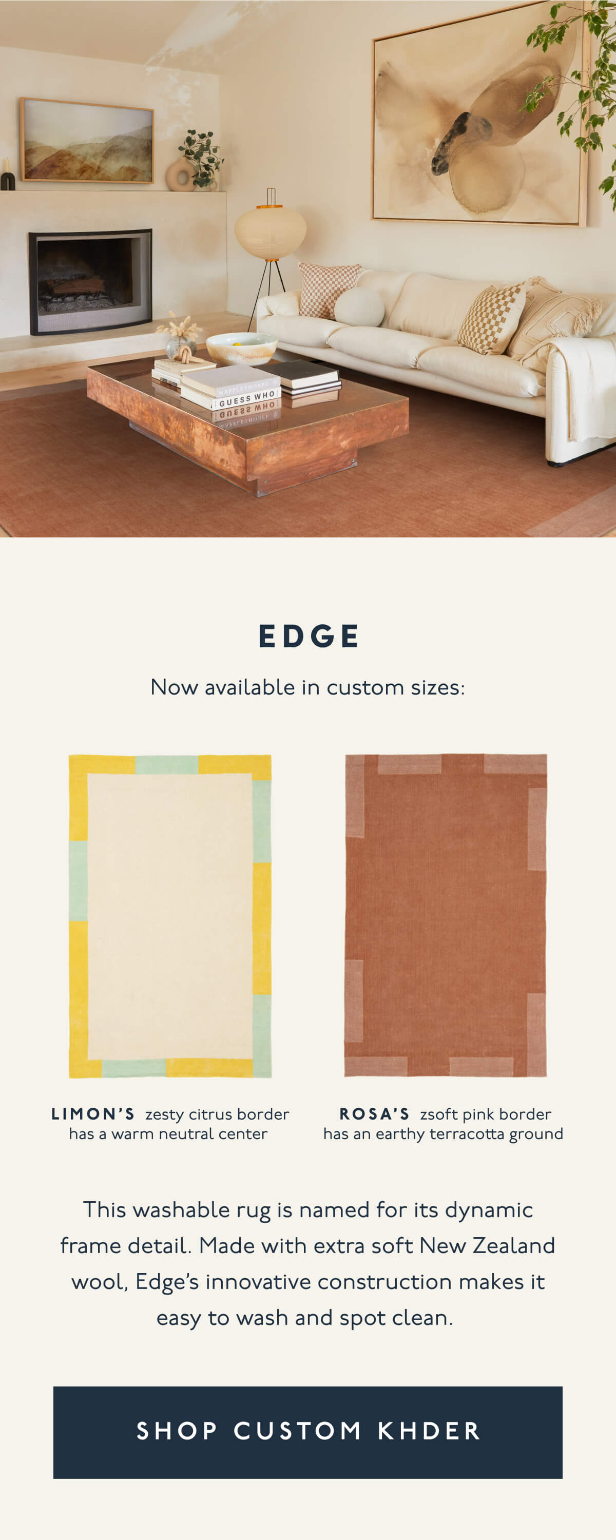 EDGE | Now available in custom sizes: LIMON’s zesty citrus border has a warm neutral center | ROSA’s zsoft pink border has an earthy terracotta ground | This washable rug is named for its dynamic frame detail. Made with extra soft New Zealand wool, Edge’s innovative construction makes it easy to wash and spot clean. | [ SHOP CUSTOMER KHDER ]