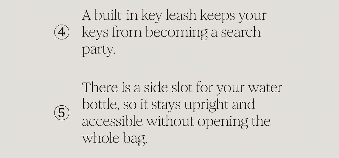 A built-in key leash keeps your keys from becoming a search party. There is a side slot for your water bottle, so it stays upright and accessible without opening the whole bag.