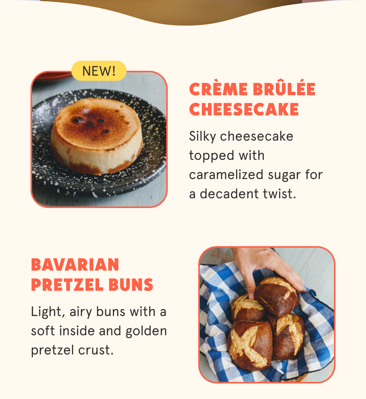 Crème Brûlée Cheesecake (New!) Sticker Silky cheesecake topped with caramelized sugar for a decadent twist. Bavarian Pretzel Buns Light, airy buns with a soft inside and golden pretzel crust.