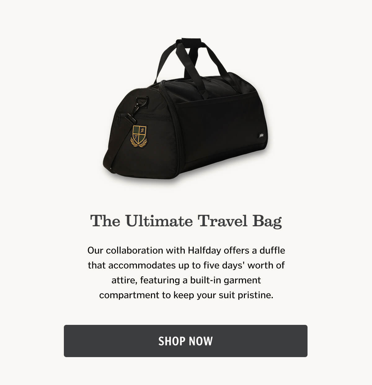 The Ultimate Travel Bag: Our collaboration with Halfday offers a duffle that accommodates up to five days' worth of attire, featuring a built-in garment compartment to keep your suit pristine.